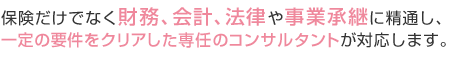 保険だけでなく財務、会計、法律や事業承継に精通し、一定の要件をクリアした専任のコンサルタントが対応します。