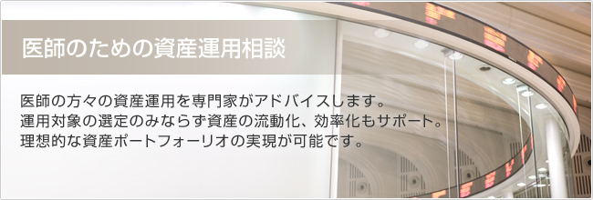 医師のための資産運用相談　医師の方々の資産運用を専門家がアドバイスします。運用対象の選定のみならず資産の流動化、効率化もサポート。理想的なの資産ポートフォーリオの実現が可能です。