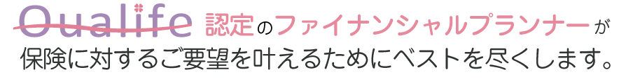 Qualife認定のファイナンシャルプランナーが保険に対するご要望を叶えるためにベストを尽くします。