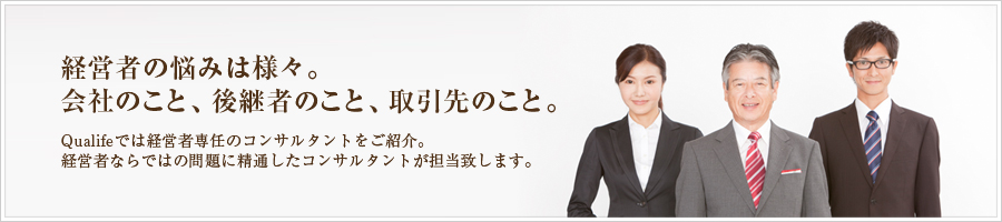 経営者の悩みは様々。会社のこと、後継者のこと、取引先のこと。Qualifeでは経営者専任のコンサルタントをご紹介。経営者ならではの問題に精通したコンサルタントが担当致します。