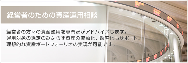 経営者のための資産運用相談　経営者の方々の資産運用を専門家がアドバイスします。運用対象の選定のみならず資産の流動化、効率化もサポート。理想的なの資産ポートフォーリオの実現が可能です。