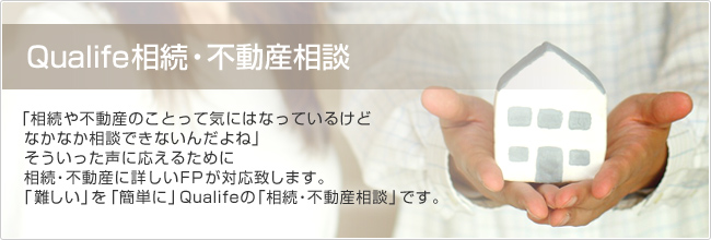 Qualife相続・不動産相談　「相続や不動産のことって気にはなっているけどなかなか相談できないんだよね」そういった声に応えるために相続・不動産に詳しいＦＰが対応致します。「難しい」を「簡単に」Qualifeの「相続・不動産相談」です。