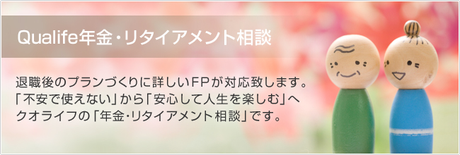 Qualife年金・リタイアメント相談　退職後のプランづくりに詳しいFPが対応致します。「不安で使えない」から「安心して人生を楽しむ」へ　クオライフの「年金・リタイアメント相談」です。