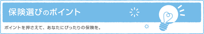 保険選びのポイント　ポイントを押さえて、あなたにぴったりの保険を。