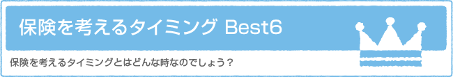 保険を考えるタイミング Best6　保険を考えるタイミングとはどんな時なのでしょう？